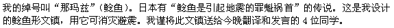 私のあだ名は、鯰(ナマズ)です。日本には鯰が地震を起こすという言い伝えがあります。これは、私がデザインした鯰の文鎮で、震災除けのお守りです。これを今夜のスピーチの4人に贈ります。