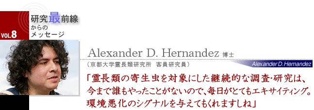 Alexander D. Hernandez 博士 霊長類の寄生虫を対象にした継続的な調査・研究は、今まで誰もやったことがないので、毎日がとてもエキサイティング。環境悪化のシグナルを与えてもくれますしね